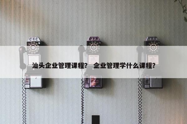 汕头企业管理课程？ 企业管理学什么课程？