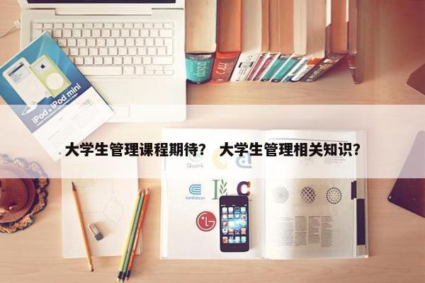 大学生管理课程期待？ 大学生管理相关知识？