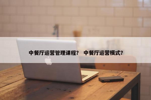中餐厅运营管理课程？ 中餐厅运营模式？