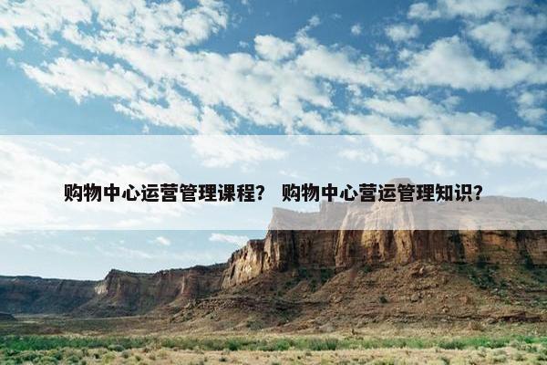 购物中心运营管理课程？ 购物中心营运管理知识？