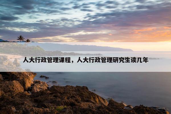 人大行政管理课程，人大行政管理研究生读几年
