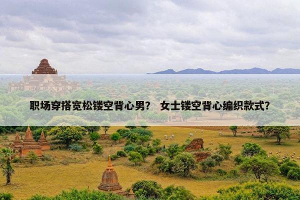 职场穿搭宽松镂空背心男？ 女士镂空背心编织款式？