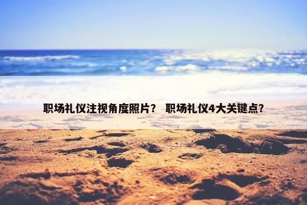 职场礼仪注视角度照片？ 职场礼仪4大关键点？
