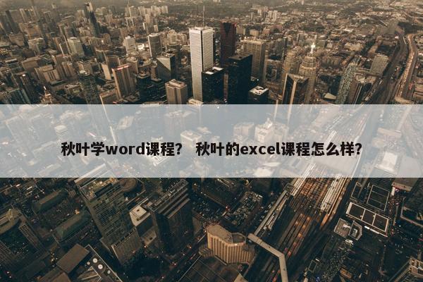 秋叶学word课程？ 秋叶的excel课程怎么样？