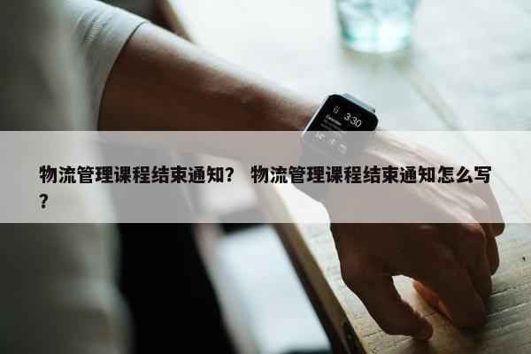 物流管理课程结束通知？ 物流管理课程结束通知怎么写？