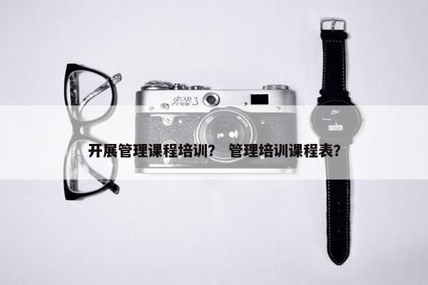 开展管理课程培训？ 管理培训课程表？