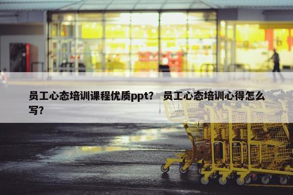 员工心态培训课程优质ppt？ 员工心态培训心得怎么写？