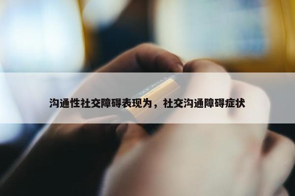 沟通性社交障碍表现为，社交沟通障碍症状