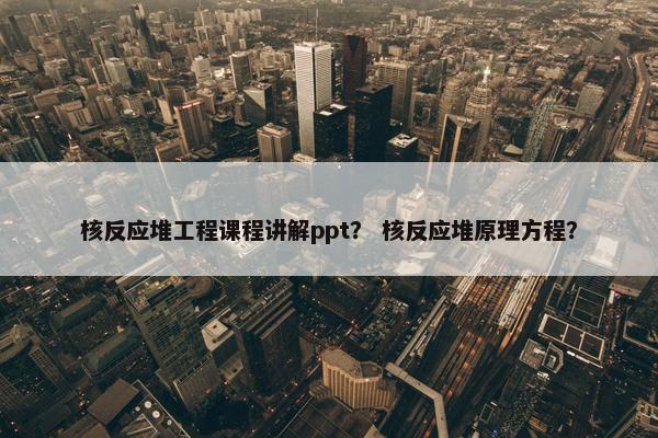 核反应堆工程课程讲解ppt？ 核反应堆原理方程？