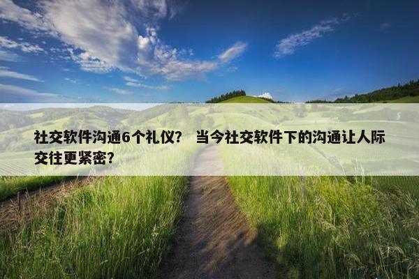 社交软件沟通6个礼仪？ 当今社交软件下的沟通让人际交往更紧密？