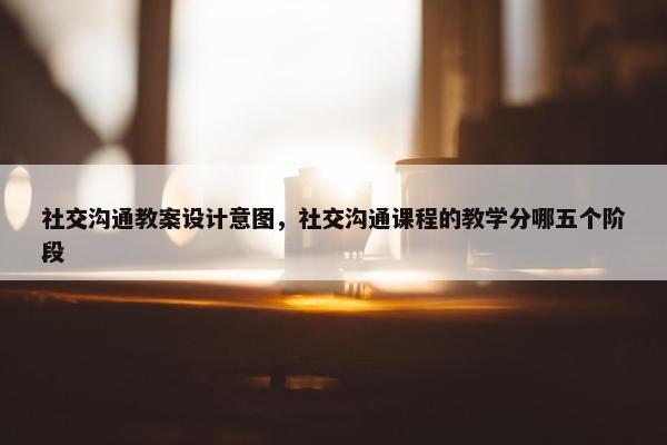 社交沟通教案设计意图，社交沟通课程的教学分哪五个阶段