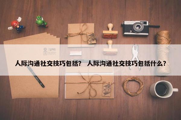 人际沟通社交技巧包括？ 人际沟通社交技巧包括什么？